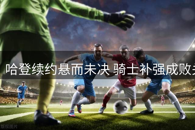哈登续约悬而未决 骑士补强成败关系薪资谈判