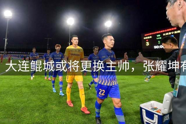 大连鲲城或将更换主帅，张耀坤有望上调U系列！新帅三选一！