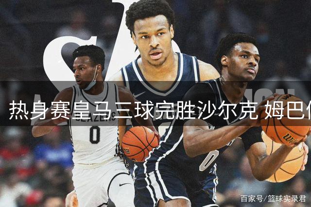 热身赛皇马三球完胜沙尔克 姆巴佩状态火热
