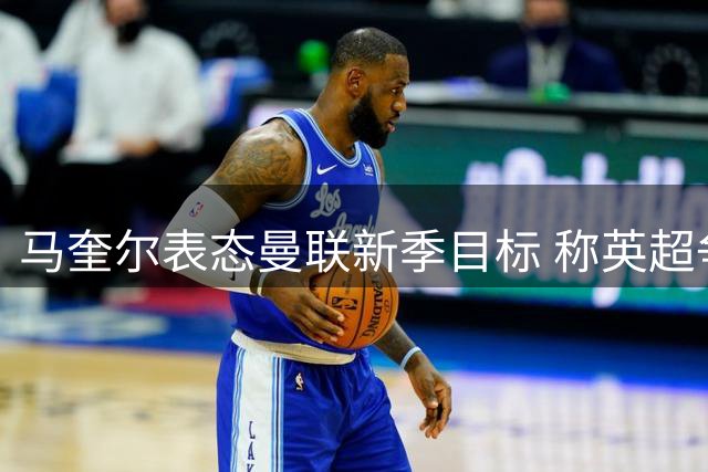 马奎尔表态曼联新季目标 称英超争冠是红魔底线
